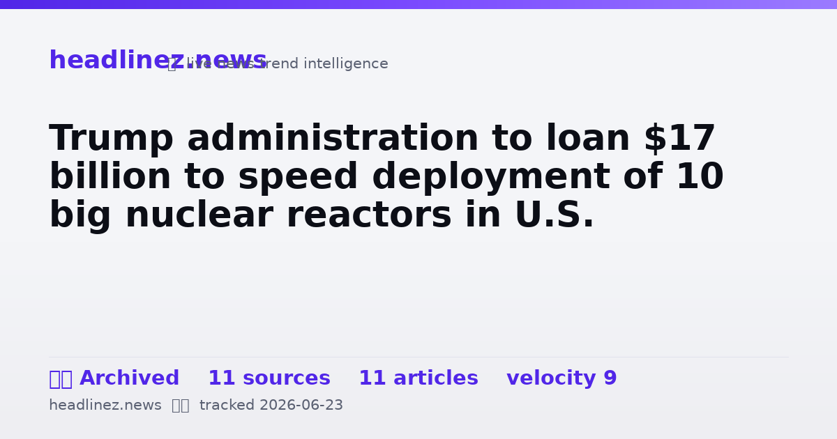 Visual summary for Trump administration to loan $17 billion to speed deployment of 10 big nuclear reactors in U.S.